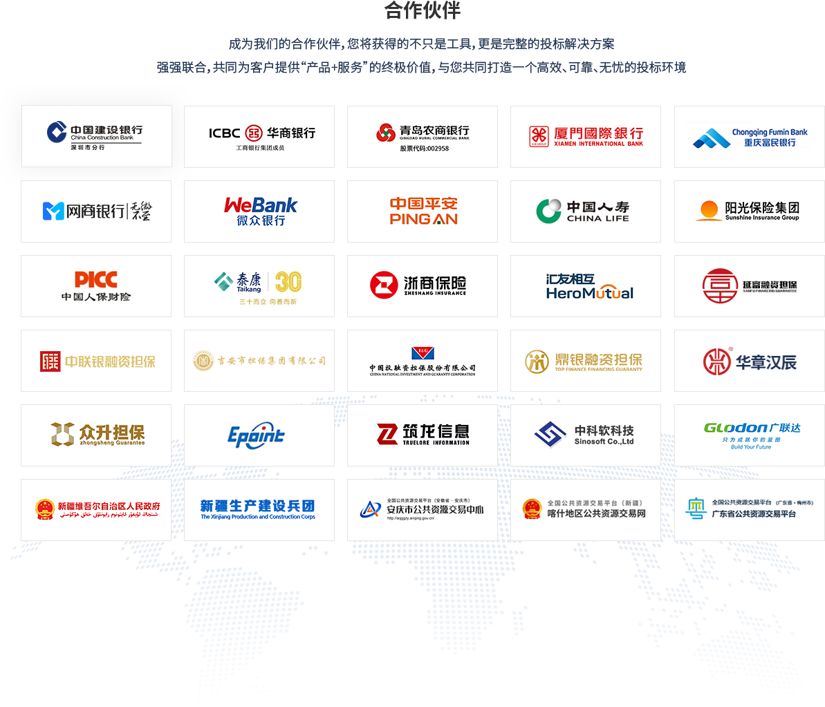 合作伙伴：成为我们的合作伙伴，您将获得的不只是工具，更是完整的投标解决方案强强联合，共同为客户提供“产品+服务”的终极价值，与您共同打造一个高效、可靠、无忧的投标环境；中国建设银行、华商银行、青岛农商行、厦门国际银行、重庆富民银行、网商银行、微众银行、中国平安、中国人寿、阳光保险集团、中国人保财险、泰康、浙商保险、汇友相互、延富融资担保、中联银融资担保、吉安市担保集团有限公司、中国投资融资担保股份有限公司、鼎银融资担保、华章汉辰、众升担保、国泰新点、筑龙信息、中科软科技、广联达、新疆维吾尔自治区人民政府、新疆生成建设兵团、安庆市公共资源交易中心、喀什地区公共资源交易中心、广东省公共资源交易平台