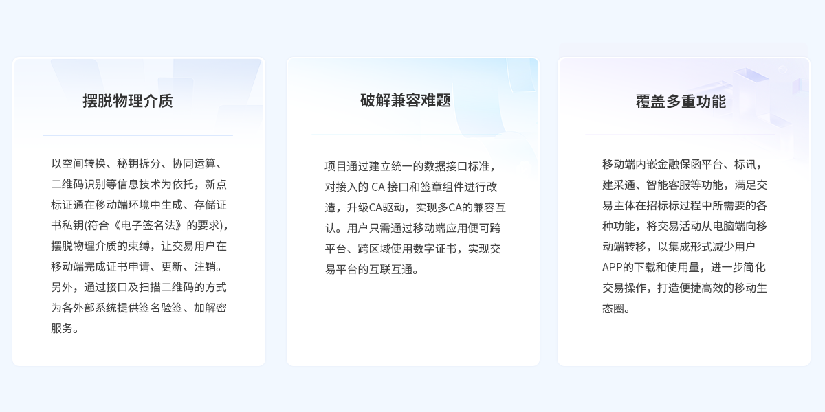 摆脱物理介质：以空间转换、秘钥拆分、协同运算、二维码识别等信息技术为依托，新点标证通在移动端环境中生成、存储证书私钥(符合《电子签名法》的要求)，摆脱物理介质的束缚，让交易用户在移动端完成证书申请、更新、注销。另外，通过接口及扫描二维码的方式为各外部系统提供签名验签、加解密服务。破解兼容难题：项目通过建立统一的数据接口标准，对接入的 CA 接口和签章组件进行改造，升级CA驱动，实现多CA的兼容互认。用户只需通过移动端应用便可跨平台、跨区域使用数字证书，实现交易平台的互联互通。 覆盖多重功能：移动端内嵌金融保函平台、标讯，建采通、智能客服等功能，满足交易主体在招标标过程中所需要的各种功能，将交易活动从电脑端向移动端转移，以集成形式减少用户APP的下载和使用量，进一步简化交易操作，打造便捷高效的移动生态圈。
