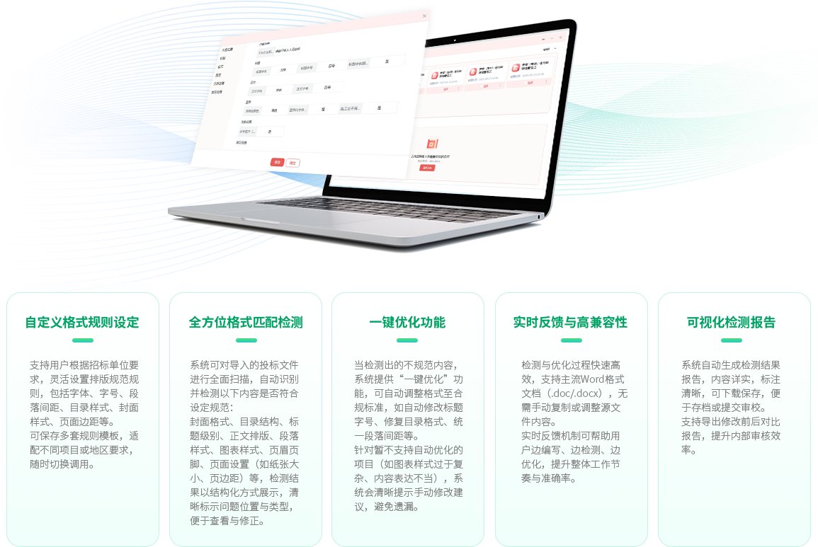自定义格式规则设定：支持用户根据招标单位要求，灵活设置排版规范规则，包括字体、字号、段落间距、目录样式、封面样式、页面边距等。可保存多套规则模板，适配不同项目或地区要求，随时切换调用。全方位格式匹配检测：系统可对导入的投标文件进行全面扫描，自动识别并检测以下内容是否符合设定规范：封面格式、目录结构、标题级别、正文排版、段落样式、图表样式、页眉页脚、页面设置（如纸张大小、页边距）等，检测结果以结构化方式展示，清晰标示问题位置与类型，便于查看与修正。一键优化功能：当检测出的不规范内容，系统提供“一键优化”功能，可自动调整格式至合规标准，如自动修改标题字号、修复目录格式、统一段落间距等。针对暂不支持自动优化的项目（如图表样式过于复杂、内容表达不当），系统会清晰提示手动修改建议，避免遗漏。实时反馈与高兼容性：检测与优化过程快速高效，支持主流Word格式文档（.doc/.docx），无需手动复制或调整源文件内容。实时反馈机制可帮助用户边编写、边检测、边优化，提升整体工作节奏与准确率。可视化检测报告：系统自动生成检测结果报告，内容详实，标注清晰，可下载保存，便于存档或提交审校。支持导出修改前后对比报告，提升内部审核效率。
