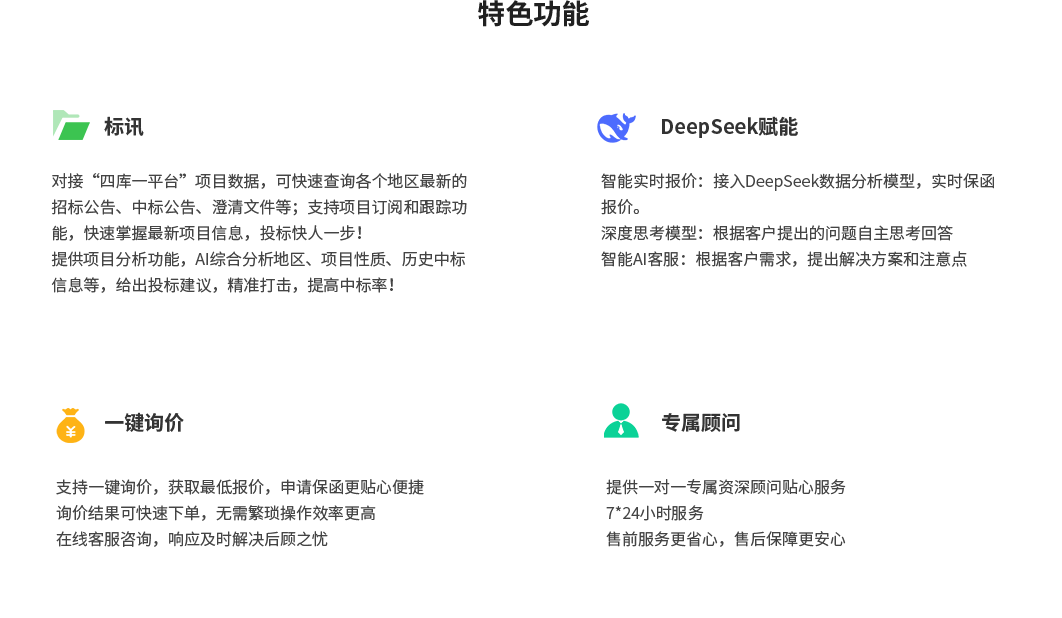 特色功能，标讯：对接“四库一平台”项目数据，可快速查询各个地区最新的招标公告、中标公告、澄清文件等；支持项目订阅和跟踪功能，快速掌握最新项目信息，投标快人一步！提供项目分析功能，AI综合分析地区、项目性质、历史中标信息等，给出投标建议，精准打击，提高中标率！DeepSeek赋能：智能实时报价：接入DeepSeek数据分析模型，实时保函报价。深度思考模型：根据客户提出的问题自主思考回答智能AI客服：根据客户需求，提出解决方案和注意点；一键询价：支持一键询价，获取最低报价，申请保函更贴心便捷询价结果可快速下单，无需繁琐操作效率更高在线客服咨询，响应及时解决后顾之忧；专属顾问：提供一对一专属资深顾问贴心服务、7*24小时服务、售前服务更省心，售后保障更安心。