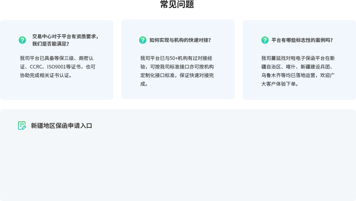 常见问题，交易中心对于平台有资质要求， 我们是否能满足？我司平台已具备等保三级、商密认证、CCRC、ISO9001等证书，也可协助完成相关证书认证。如何实现与机构的快速对接？我司平台已与50+机构有过对接经验，可按我司标准接口亦可按机构定制化接口标准，保证快速对接完成。平台有哪些标志性的案例吗？我司蔓延找对啦电子保函平台在新疆自治区、喀什、新疆建设兵团、乌鲁木齐等均已落地运营，欢迎广大客户体验下单。新疆地区保函申请入口